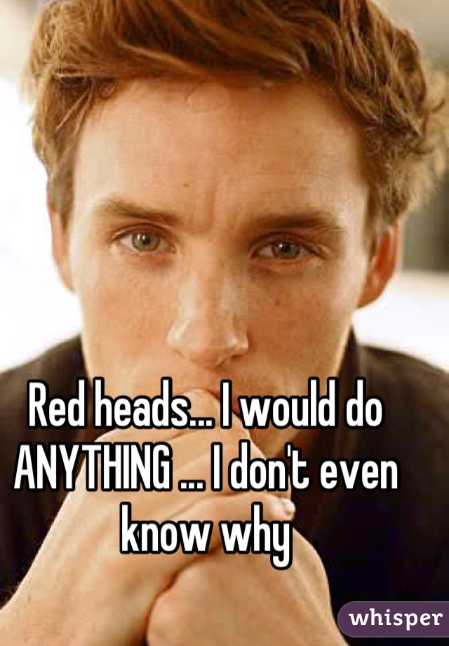 Red heads... I would do ANYTHING ... I don't even know why