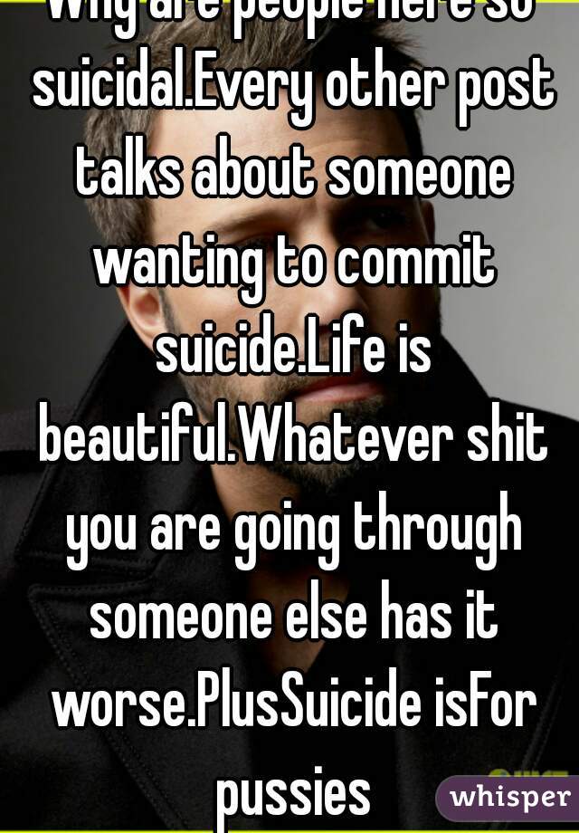 Why are people here so suicidal.Every other post talks about someone wanting to commit suicide.Life is beautiful.Whatever shit you are going through someone else has it worse.PlusSuicide isFor pussies