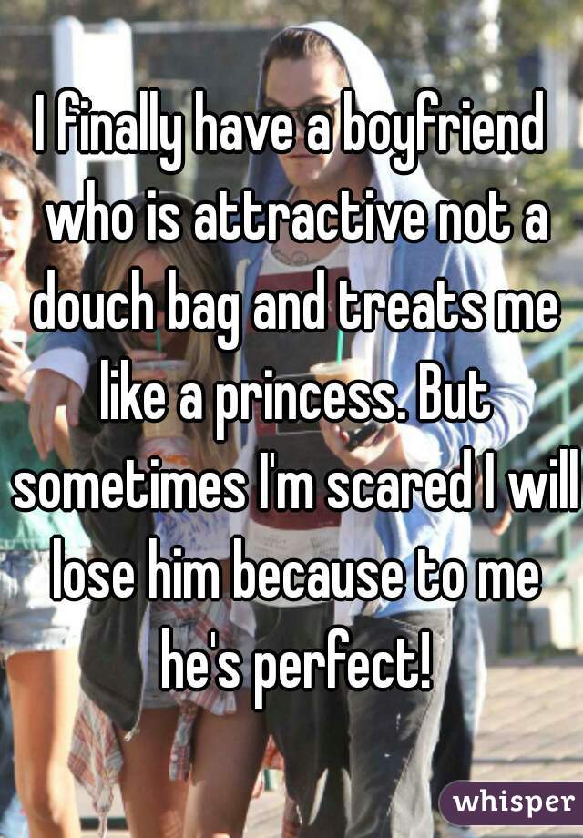 I finally have a boyfriend who is attractive not a douch bag and treats me like a princess. But sometimes I'm scared I will lose him because to me he's perfect!