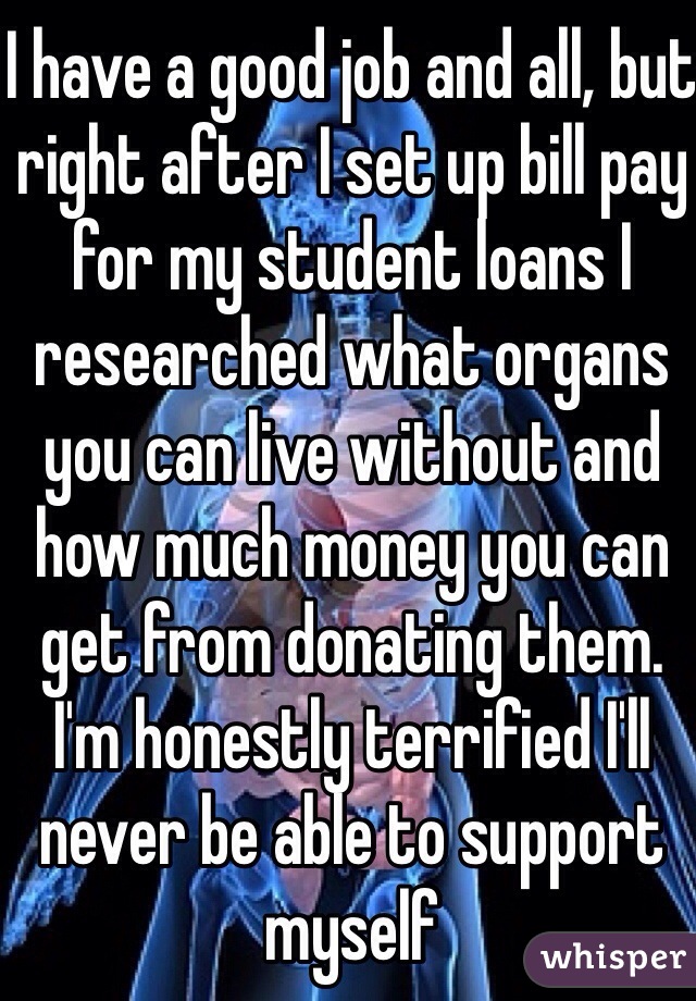 I have a good job and all, but right after I set up bill pay for my student loans I researched what organs you can live without and how much money you can get from donating them. I'm honestly terrified I'll never be able to support myself