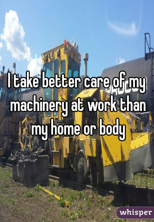 I take better care of my machinery at work than my home or body