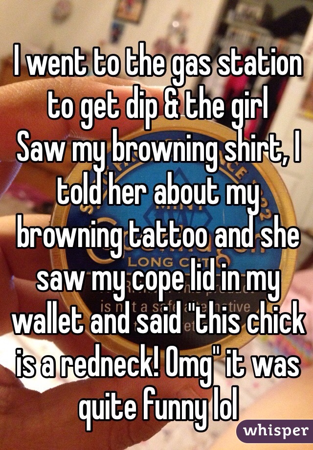 I went to the gas station to get dip & the girl
Saw my browning shirt, I told her about my browning tattoo and she saw my cope lid in my wallet and said "this chick is a redneck! Omg" it was quite funny lol