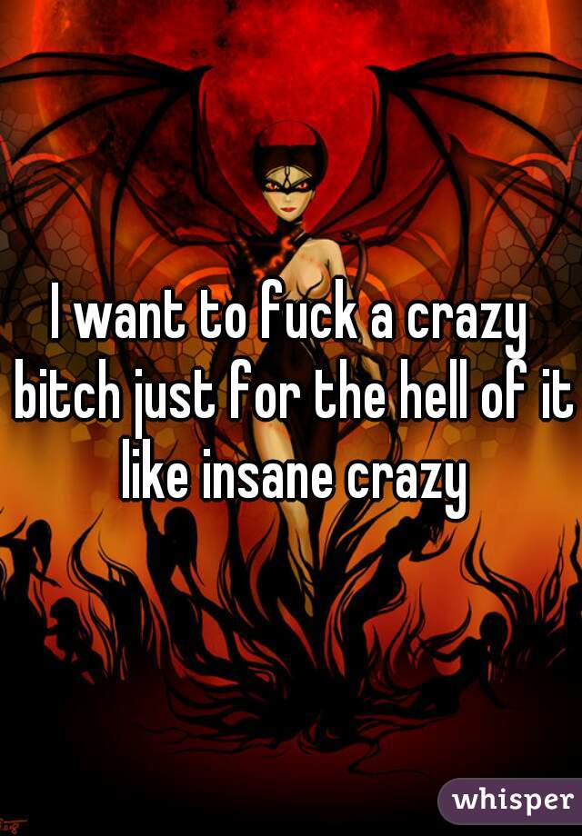 I want to fuck a crazy bitch just for the hell of it like insane crazy