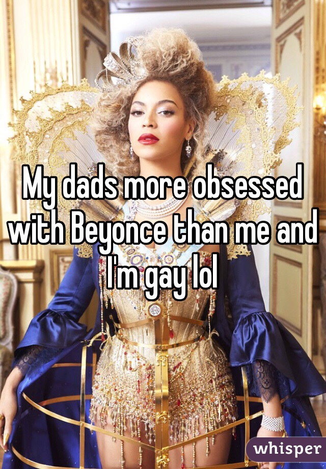 My dads more obsessed with Beyonce than me and I'm gay lol