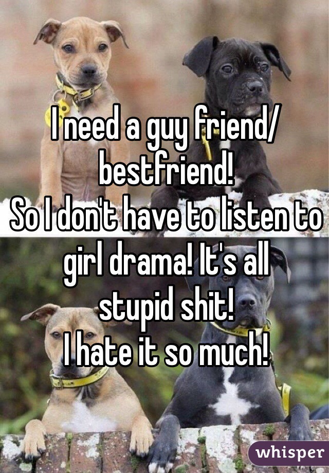I need a guy friend/bestfriend! 
So I don't have to listen to girl drama! It's all 
stupid shit!
I hate it so much!