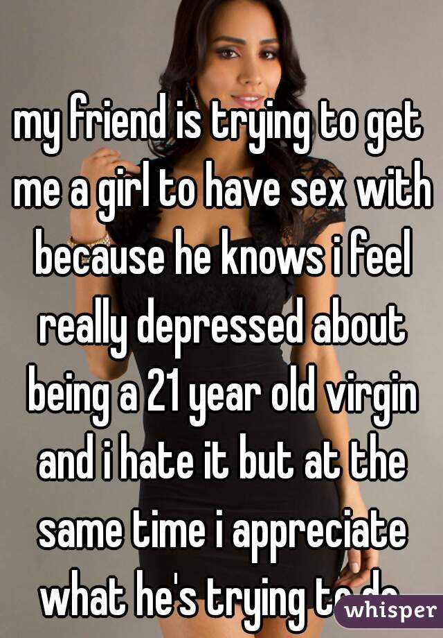 my friend is trying to get me a girl to have sex with because he knows i feel really depressed about being a 21 year old virgin and i hate it but at the same time i appreciate what he's trying to do.