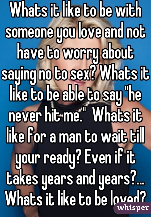 Whats it like to be with someone you love and not have to worry about saying no to sex? Whats it like to be able to say "he never hit me."  Whats it like for a man to wait till your ready? Even if it takes years and years?... Whats it like to be loved?
