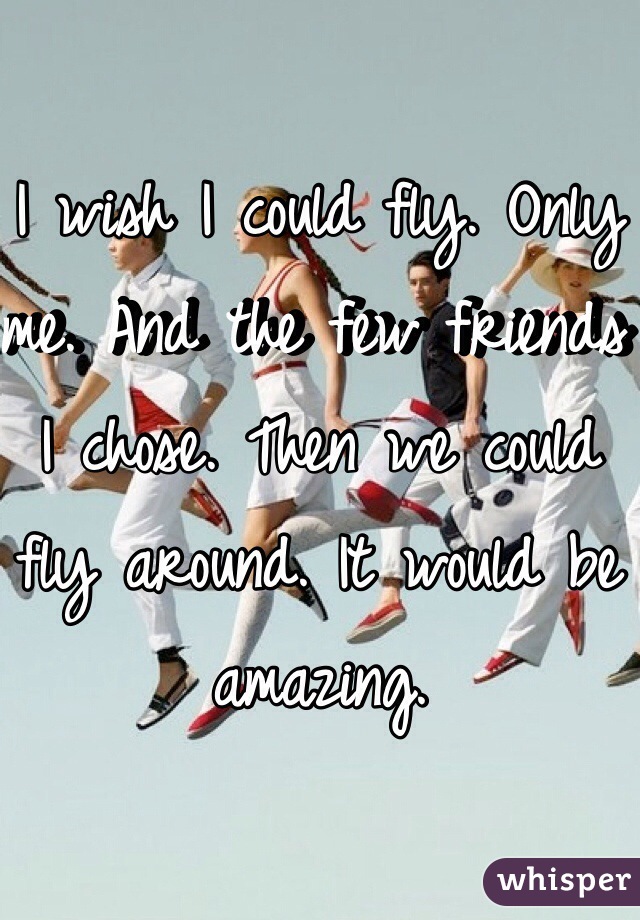 I wish I could fly. Only me. And the few friends I chose. Then we could fly around. It would be amazing.