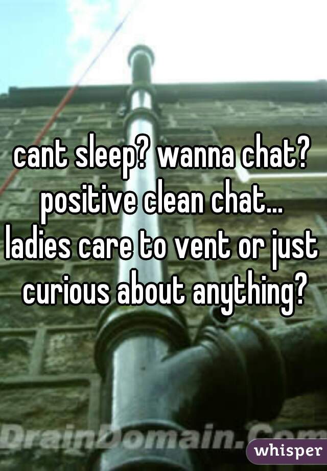 cant sleep? wanna chat?
positive clean chat...
ladies care to vent or just curious about anything?