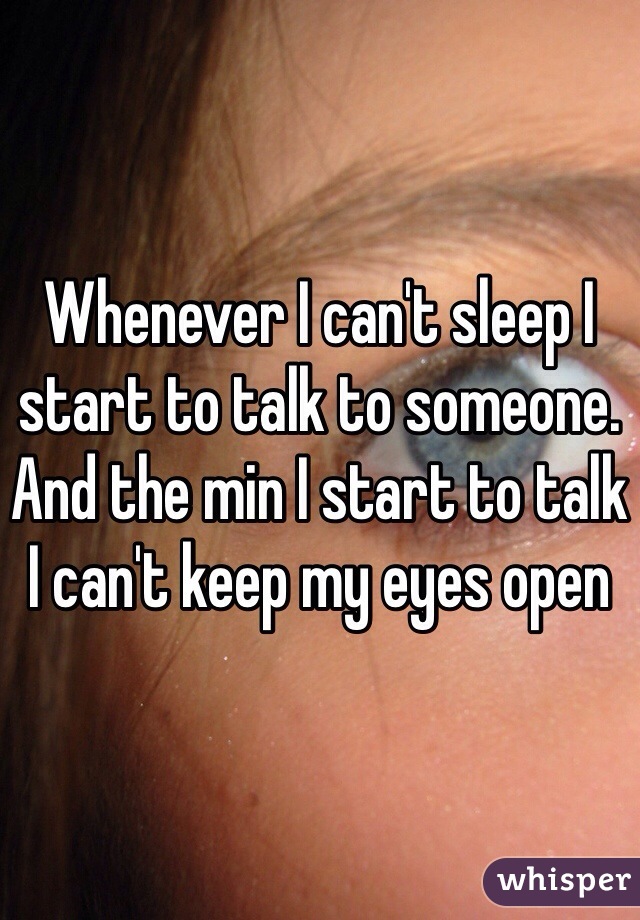 Whenever I can't sleep I start to talk to someone. And the min I start to talk I can't keep my eyes open