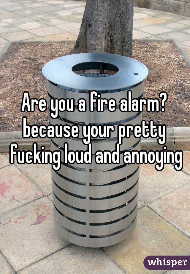 Are you a fire alarm?
because your pretty fucking loud and annoying