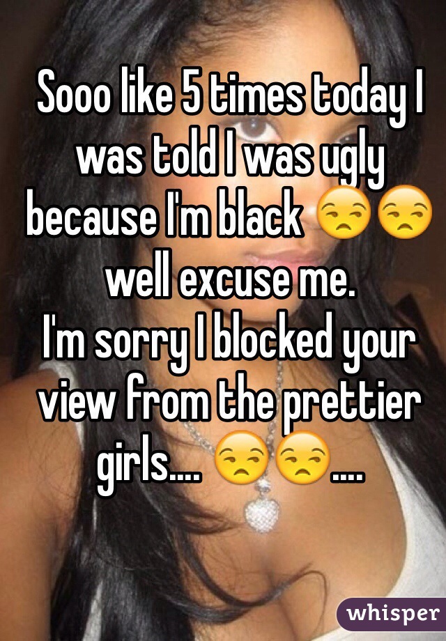 Sooo like 5 times today I was told I was ugly because I'm black 😒😒 well excuse me. 
I'm sorry I blocked your view from the prettier girls.... 😒😒....