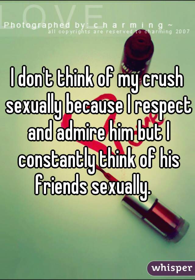 I don't think of my crush sexually because I respect and admire him but I constantly think of his friends sexually.   