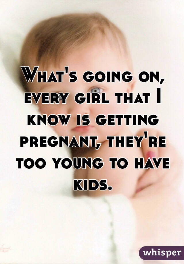 What's going on, every girl that I know is getting pregnant, they're too young to have kids.