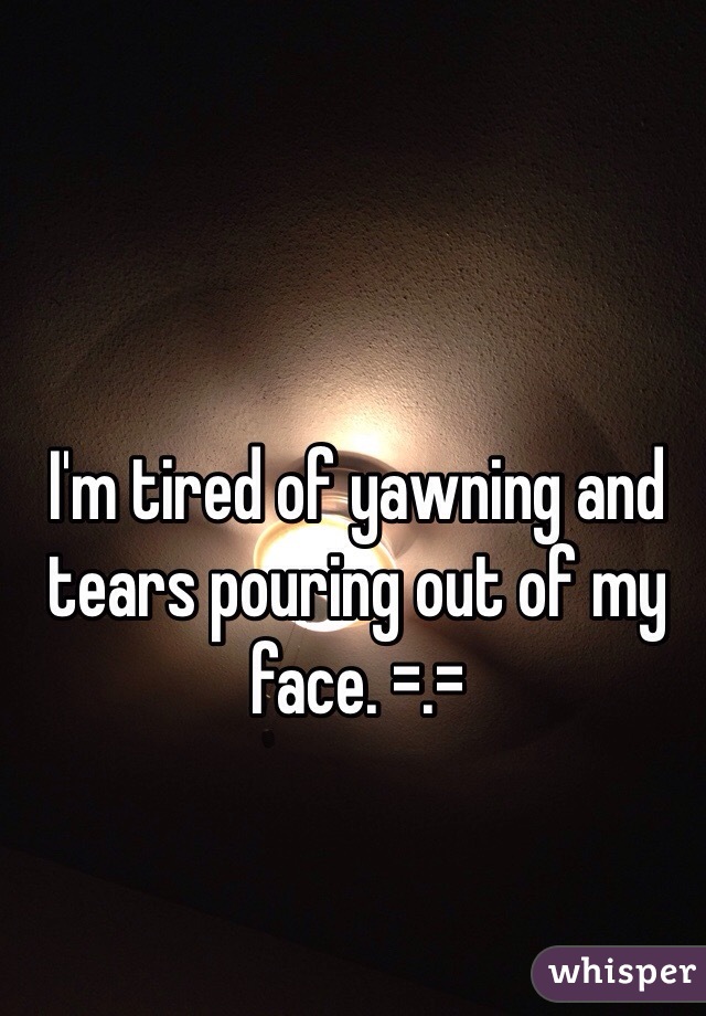 I'm tired of yawning and tears pouring out of my face. =.=
