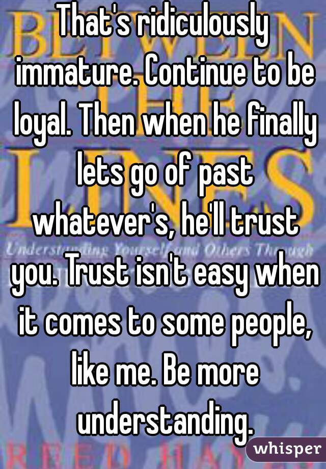 That's ridiculously immature. Continue to be loyal. Then when he finally lets go of past whatever's, he'll trust you. Trust isn't easy when it comes to some people, like me. Be more understanding.
