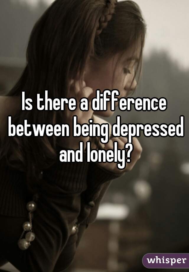 Is there a difference between being depressed and lonely?