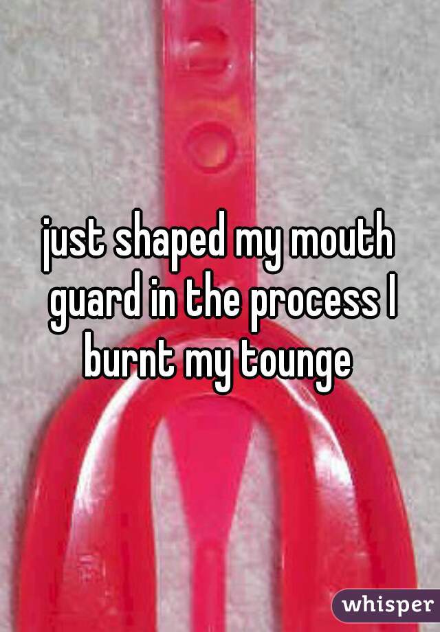just shaped my mouth guard in the process I burnt my tounge 