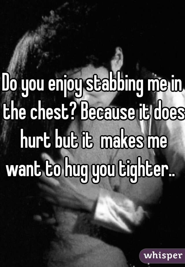 Do you enjoy stabbing me in the chest? Because it does hurt but it  makes me want to hug you tighter..  