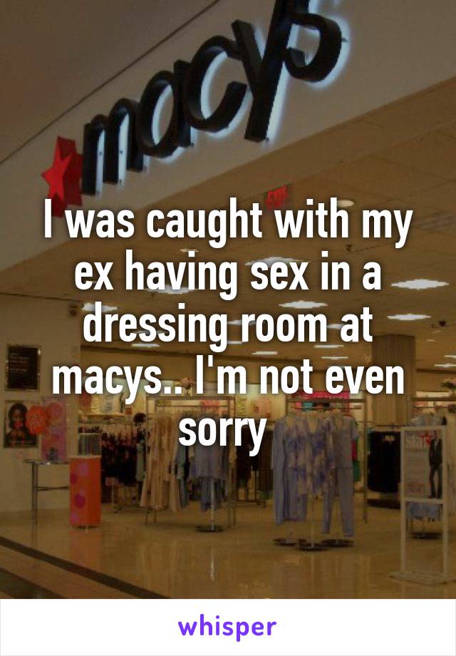 I was caught with my ex having sex in a dressing room at macys.. I'm not even sorry 
