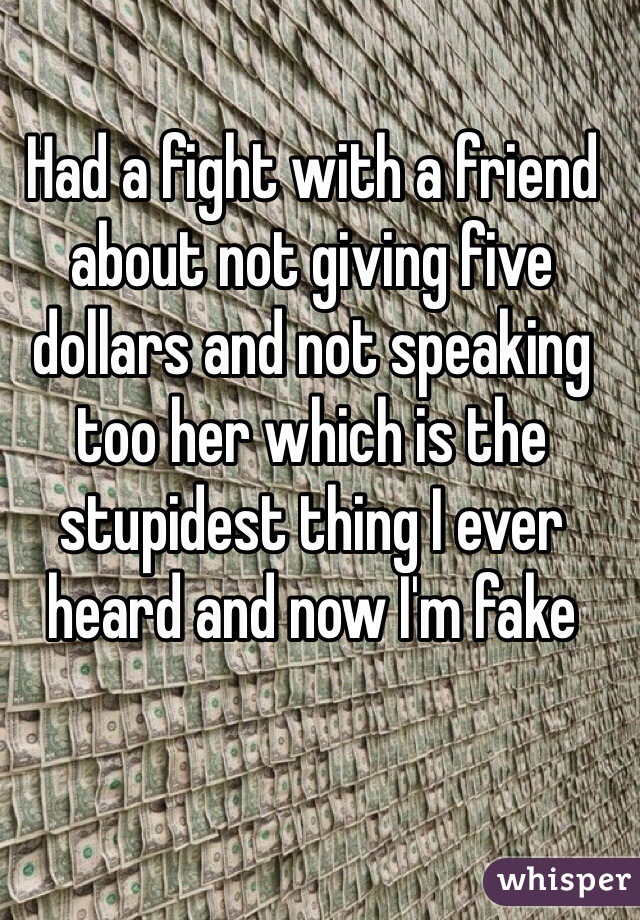 Had a fight with a friend about not giving five dollars and not speaking too her which is the stupidest thing I ever heard and now I'm fake