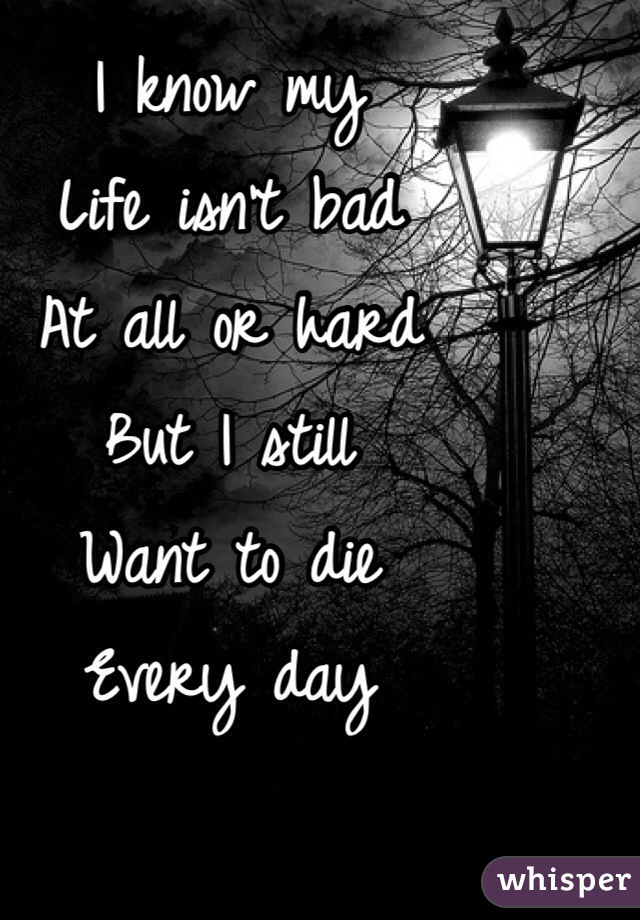 I know my
Life isn't bad
At all or hard
But I still 
Want to die
Every day