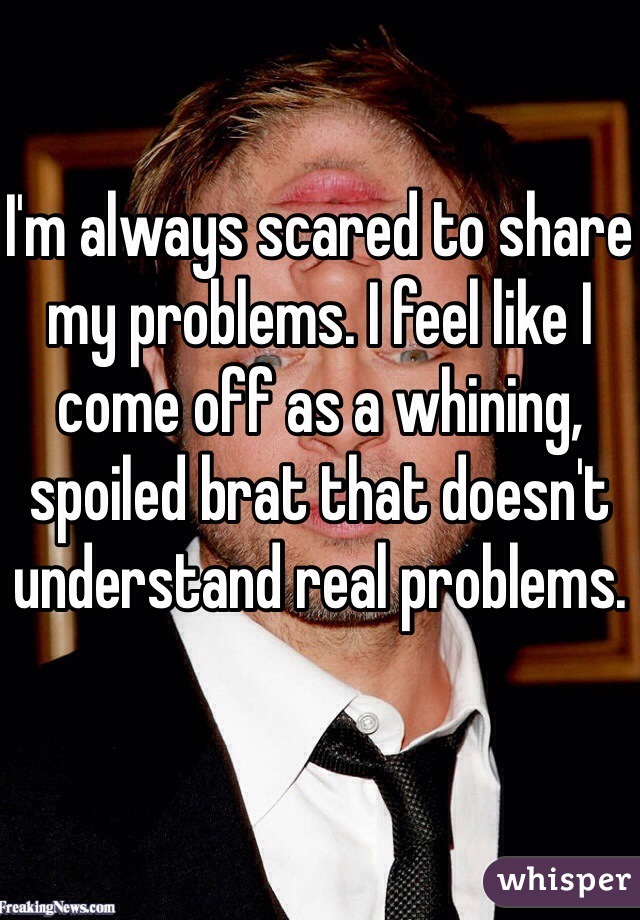 I'm always scared to share my problems. I feel like I come off as a whining, spoiled brat that doesn't understand real problems. 
