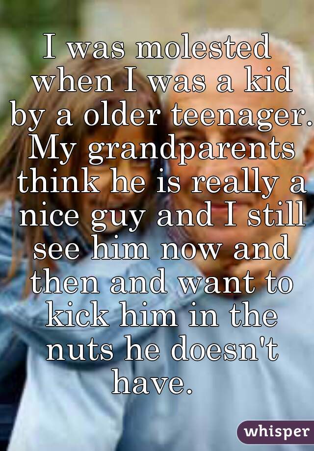 I was molested when I was a kid by a older teenager. My grandparents think he is really a nice guy and I still see him now and then and want to kick him in the nuts he doesn't have.  