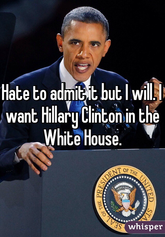 Hate to admit it but I will. I want Hillary Clinton in the White House. 