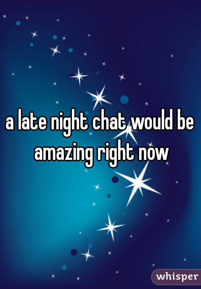 a late night chat would be amazing right now