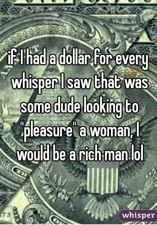 if I had a dollar for every whisper I saw that was some dude looking to "pleasure" a woman, I would be a rich man lol
