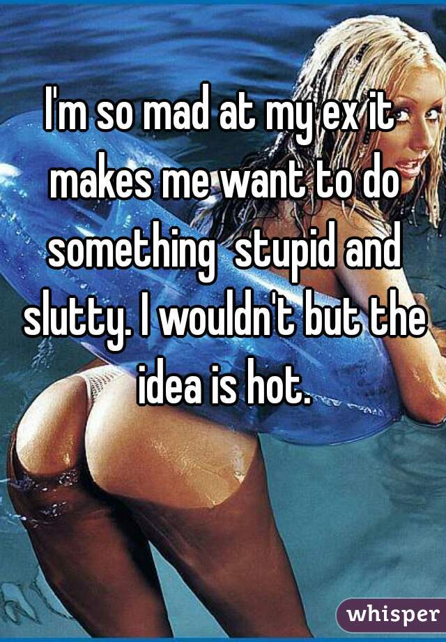 I'm so mad at my ex it makes me want to do something  stupid and slutty. I wouldn't but the idea is hot.