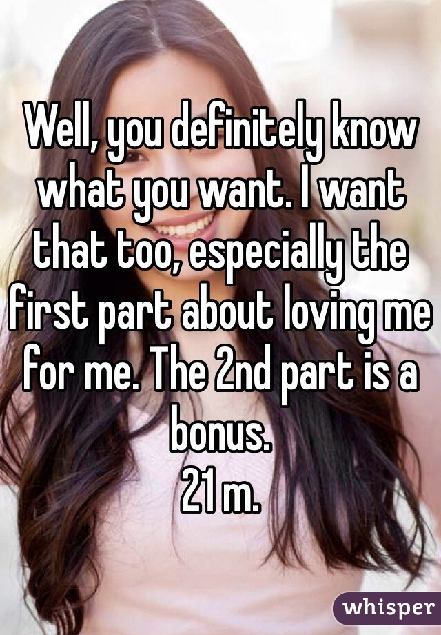 Well, you definitely know what you want. I want that too, especially the first part about loving me for me. The 2nd part is a bonus.  
21 m.