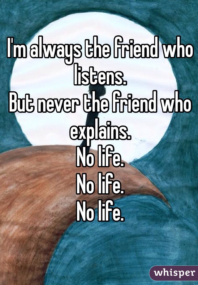 I'm always the friend who listens. 
But never the friend who explains. 
No life. 
No life. 
No life.  