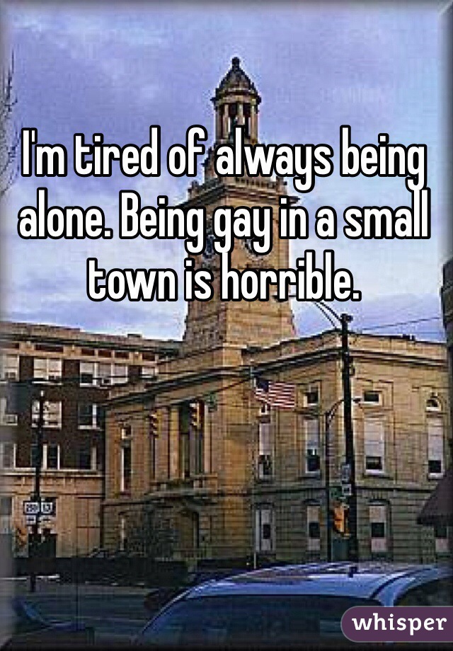 I'm tired of always being alone. Being gay in a small town is horrible. 