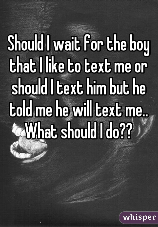 Should I wait for the boy that I like to text me or should I text him but he told me he will text me.. What should I do??