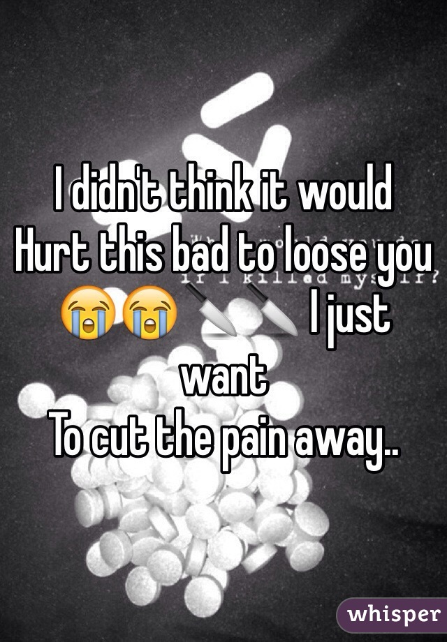I didn't think it would 
Hurt this bad to loose you
😭😭🔪🔪 I just want
To cut the pain away.. 