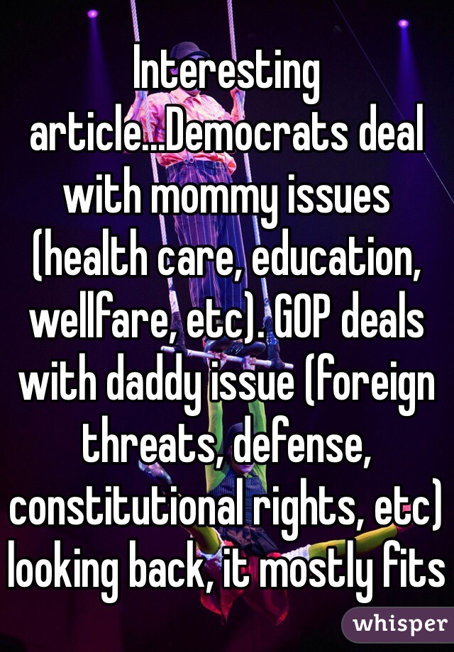 Interesting article...Democrats deal with mommy issues (health care, education, wellfare, etc). GOP deals with daddy issue (foreign threats, defense, constitutional rights, etc) looking back, it mostly fits 