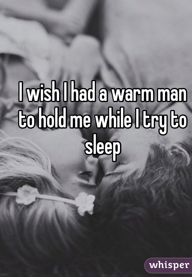 I wish I had a warm man to hold me while I try to sleep