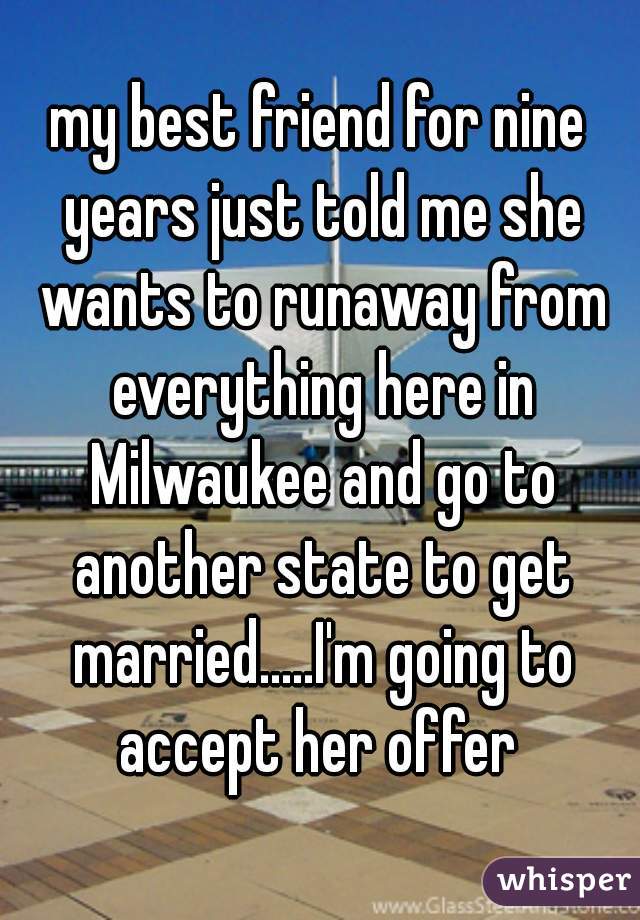 my best friend for nine years just told me she wants to runaway from everything here in Milwaukee and go to another state to get married.....I'm going to accept her offer 