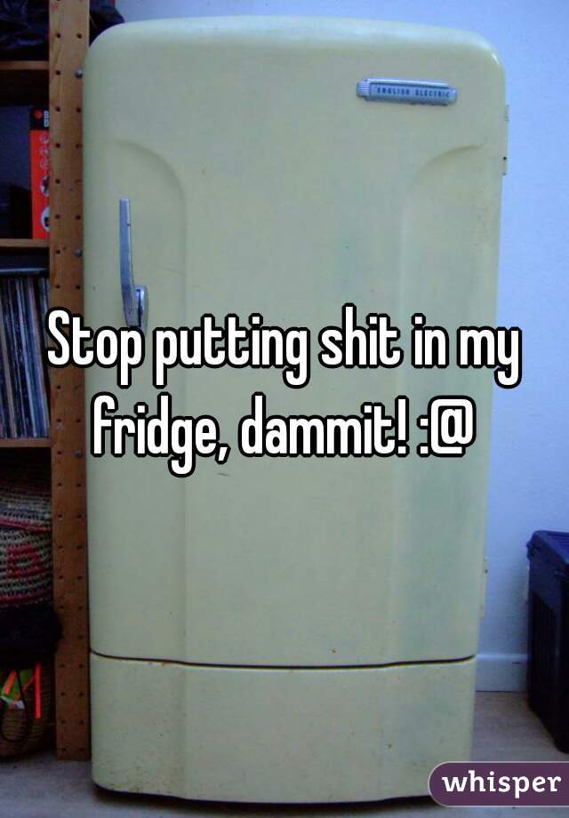 Stop putting shit in my fridge, dammit! :@ 