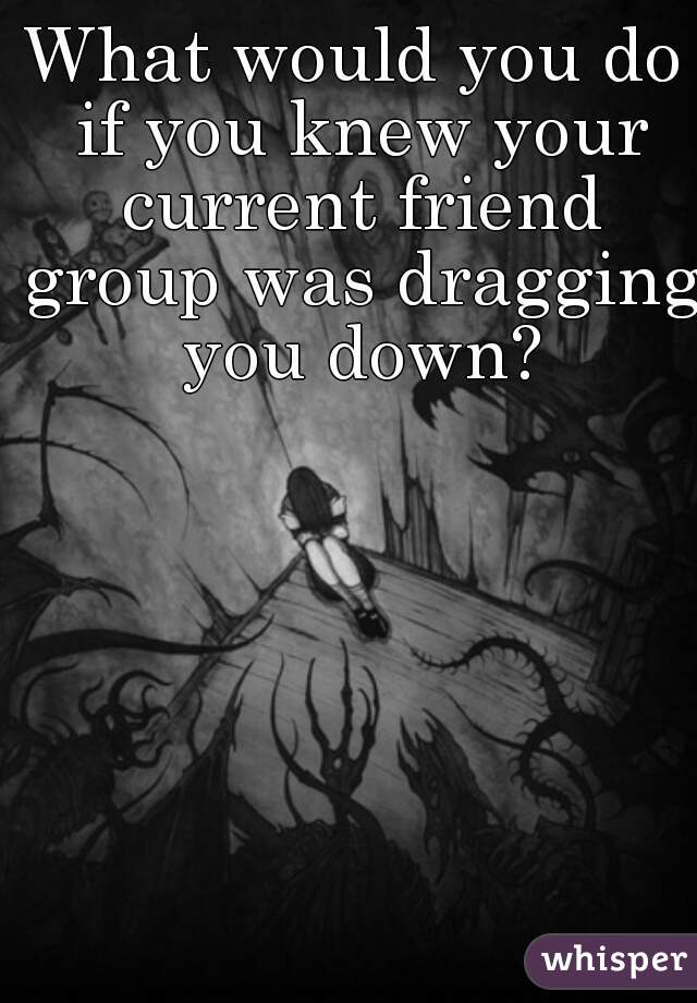 What would you do if you knew your current friend group was dragging you down?