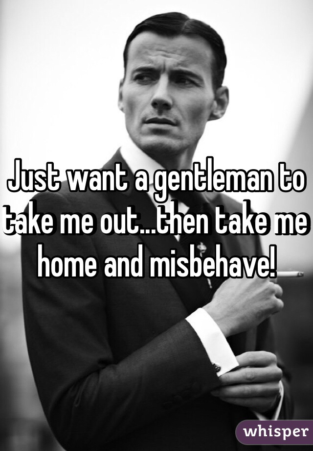 Just want a gentleman to take me out...then take me home and misbehave!