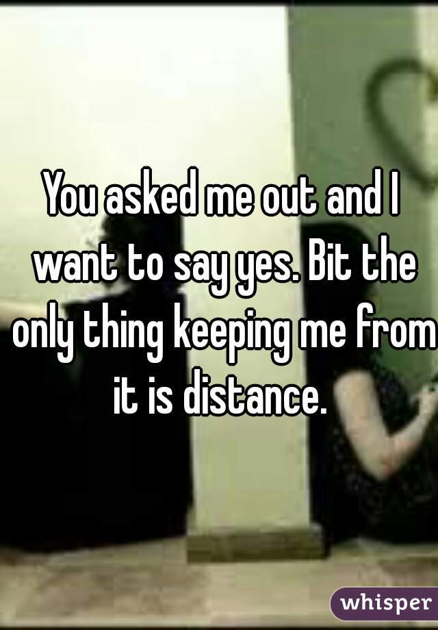 You asked me out and I want to say yes. Bit the only thing keeping me from it is distance. 