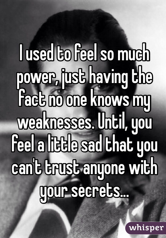 I used to feel so much power, just having the fact no one knows my weaknesses. Until, you feel a little sad that you can't trust anyone with your secrets...