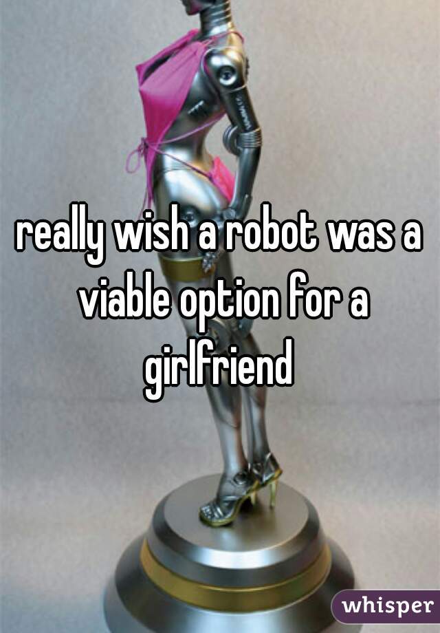 really wish a robot was a viable option for a girlfriend 