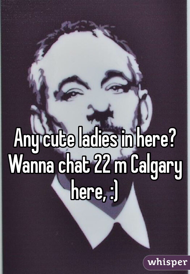 Any cute ladies in here? Wanna chat 22 m Calgary here, :) 