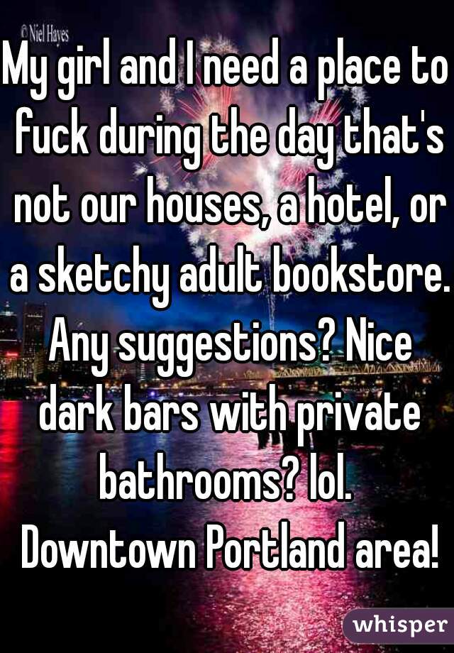 My girl and I need a place to fuck during the day that's not our houses, a hotel, or a sketchy adult bookstore. Any suggestions? Nice dark bars with private bathrooms? lol.  Downtown Portland area!