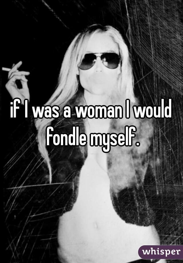 if I was a woman I would fondle myself.