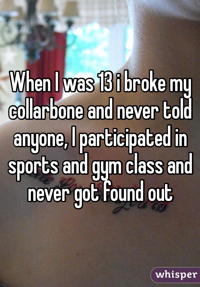 When I was 13 i broke my collarbone and never told anyone, I participated in sports and gym class and never got found out